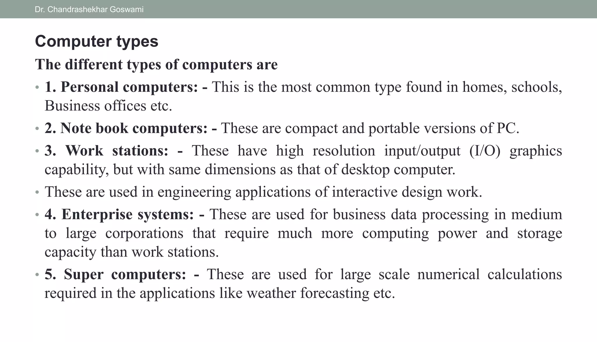 Computer types
The different types of computers are
• 1. Personal computers: - This is the most common type found in homes, schools,
Business offices etc.
• 2. Note book computers: - These are compact and portable versions of PC.
• 3. Work stations: - These have high resolution input/output (I/O) graphics
capability, but with same dimensions as that of desktop computer.
• These are used in engineering applications of interactive design work.
• 4. Enterprise systems: - These are used for business data processing in medium
to large corporations that require much more computing power and storage
capacity than work stations.
• 5. Super computers: - These are used for large scale numerical calculations
required in the applications like weather forecasting etc.
Dr. Chandrashekhar Goswami
 