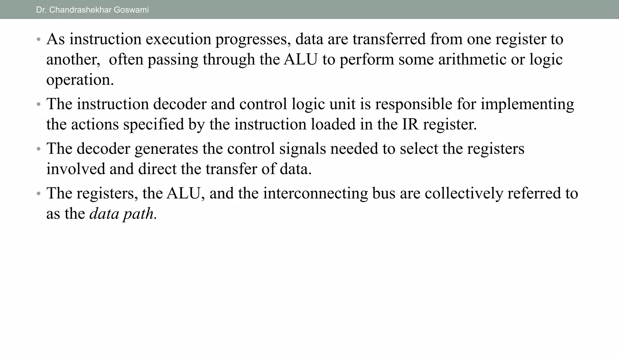 • As instruction execution progresses, data are transferred from one register to
another, often passing through the ALU to perform some arithmetic or logic
operation.
• The instruction decoder and control logic unit is responsible for implementing
the actions specified by the instruction loaded in the IR register.
• The decoder generates the control signals needed to select the registers
involved and direct the transfer of data.
• The registers, the ALU, and the interconnecting bus are collectively referred to
as the data path.
Dr. Chandrashekhar Goswami
 