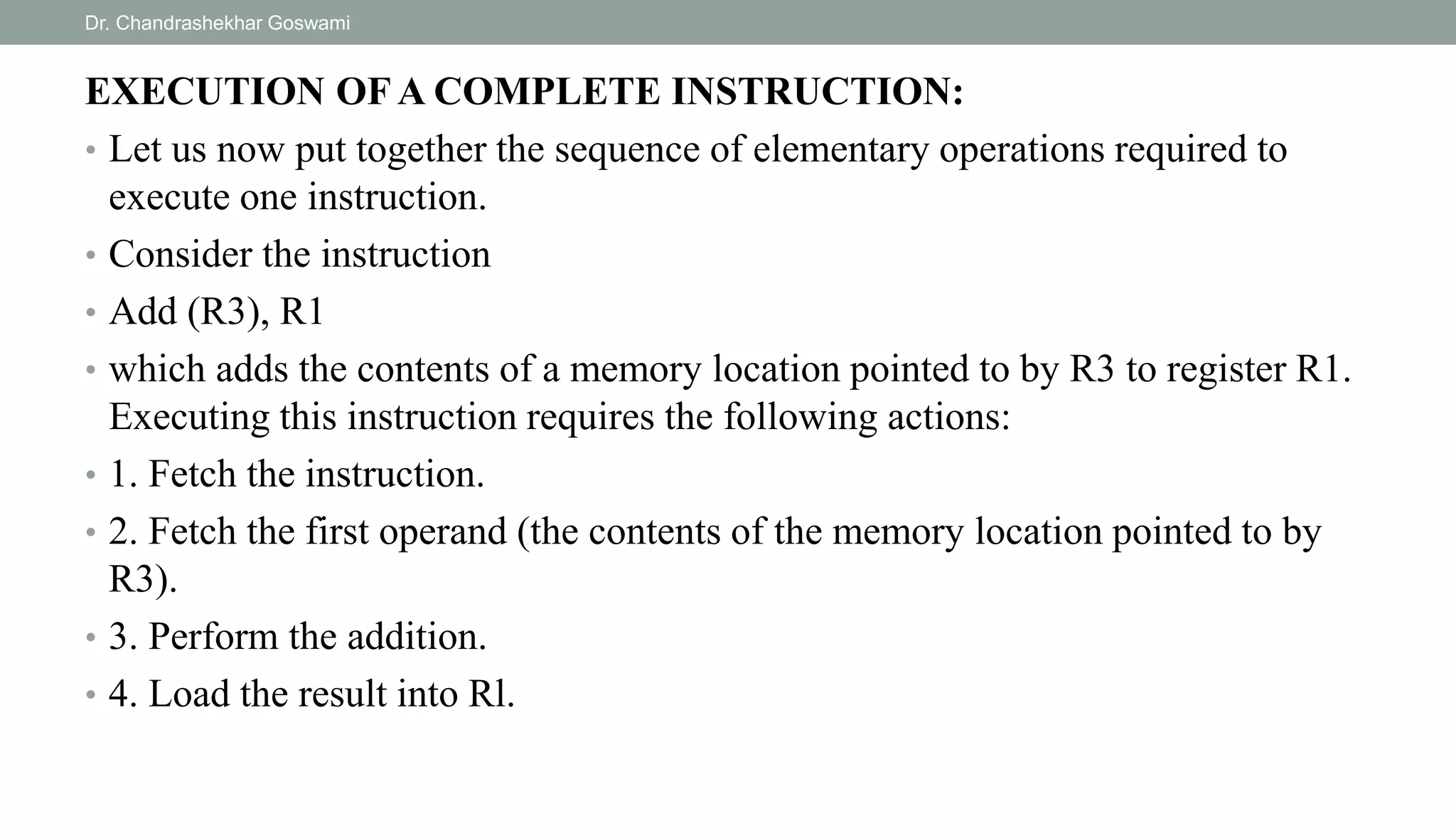 EXECUTION OF A COMPLETE INSTRUCTION:
• Let us now put together the sequence of elementary operations required to
execute one instruction.
• Consider the instruction
• Add (R3), R1
• which adds the contents of a memory location pointed to by R3 to register R1.
Executing this instruction requires the following actions:
• 1. Fetch the instruction.
• 2. Fetch the first operand (the contents of the memory location pointed to by
R3).
• 3. Perform the addition.
• 4. Load the result into Rl.
Dr. Chandrashekhar Goswami
 
