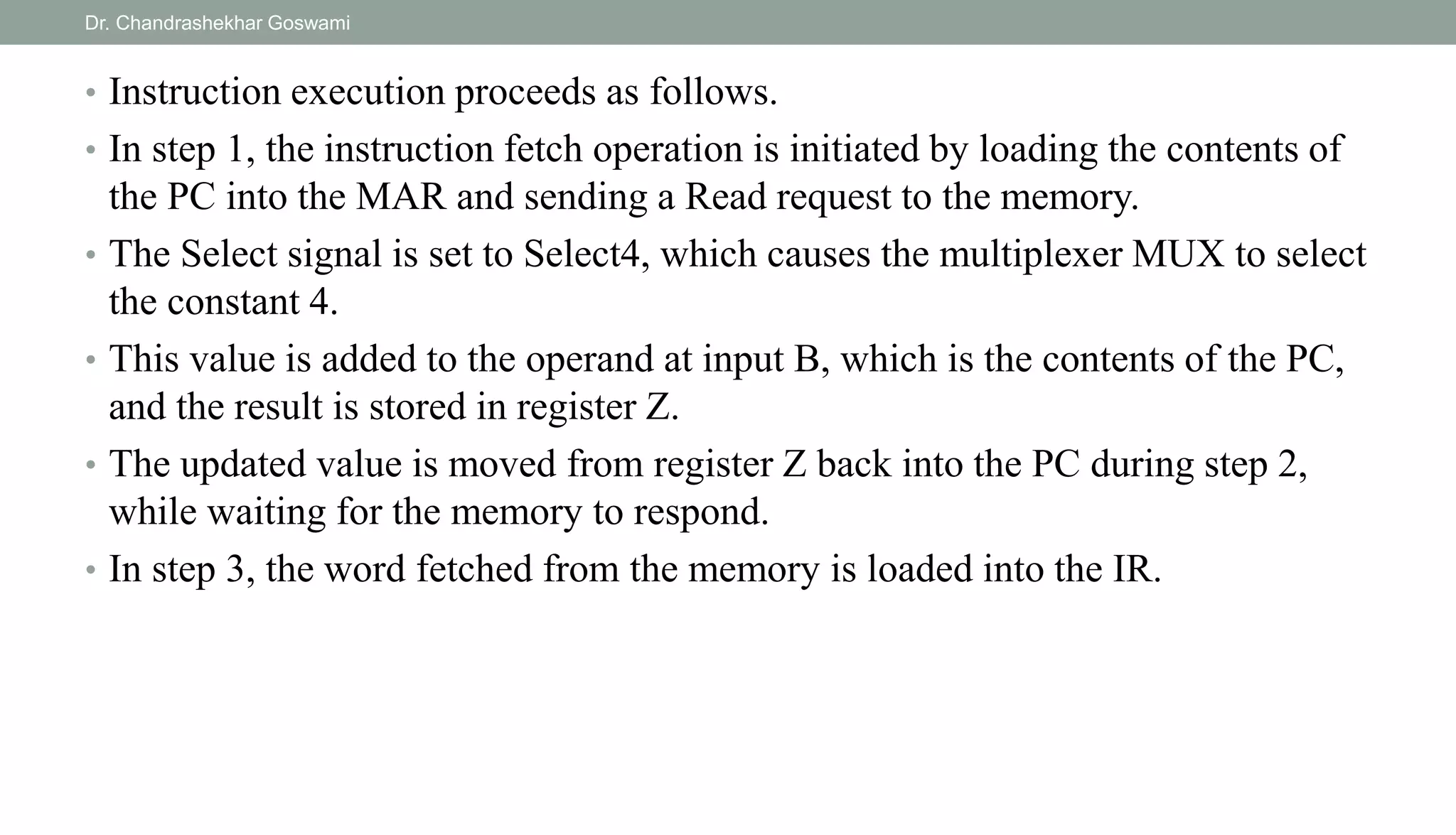 • Instruction execution proceeds as follows.
• In step 1, the instruction fetch operation is initiated by loading the contents of
the PC into the MAR and sending a Read request to the memory.
• The Select signal is set to Select4, which causes the multiplexer MUX to select
the constant 4.
• This value is added to the operand at input B, which is the contents of the PC,
and the result is stored in register Z.
• The updated value is moved from register Z back into the PC during step 2,
while waiting for the memory to respond.
• In step 3, the word fetched from the memory is loaded into the IR.
Dr. Chandrashekhar Goswami
 