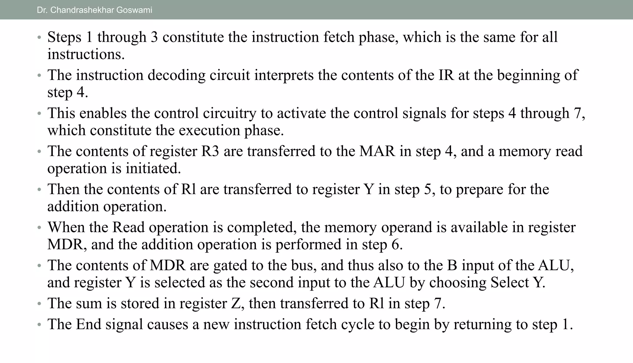 • Steps 1 through 3 constitute the instruction fetch phase, which is the same for all
instructions.
• The instruction decoding circuit interprets the contents of the IR at the beginning of
step 4.
• This enables the control circuitry to activate the control signals for steps 4 through 7,
which constitute the execution phase.
• The contents of register R3 are transferred to the MAR in step 4, and a memory read
operation is initiated.
• Then the contents of Rl are transferred to register Y in step 5, to prepare for the
addition operation.
• When the Read operation is completed, the memory operand is available in register
MDR, and the addition operation is performed in step 6.
• The contents of MDR are gated to the bus, and thus also to the B input of the ALU,
and register Y is selected as the second input to the ALU by choosing Select Y.
• The sum is stored in register Z, then transferred to Rl in step 7.
• The End signal causes a new instruction fetch cycle to begin by returning to step 1.
Dr. Chandrashekhar Goswami
 