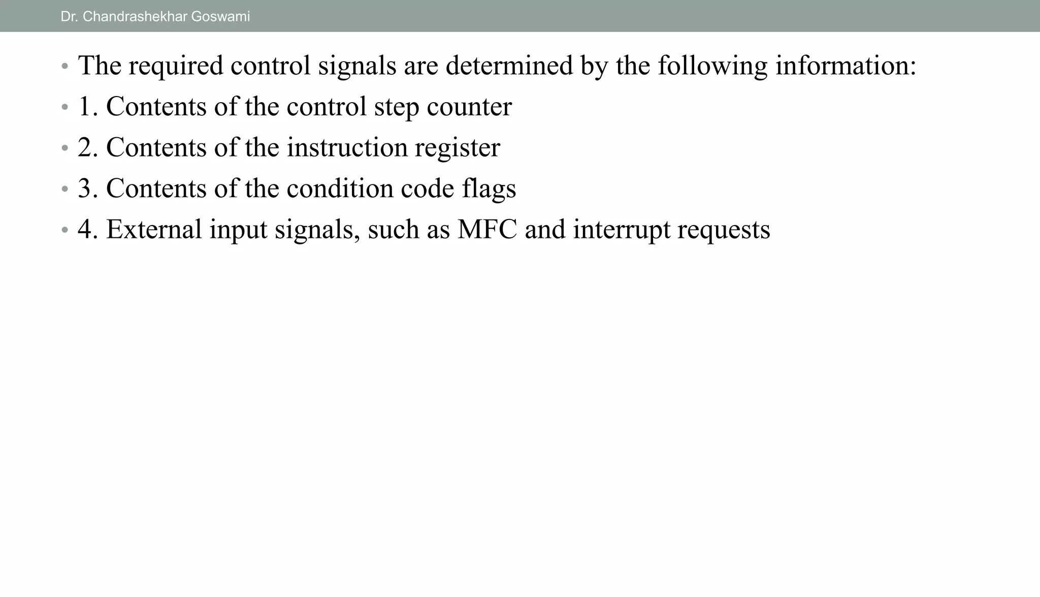 • The required control signals are determined by the following information:
• 1. Contents of the control step counter
• 2. Contents of the instruction register
• 3. Contents of the condition code flags
• 4. External input signals, such as MFC and interrupt requests
Dr. Chandrashekhar Goswami
 
