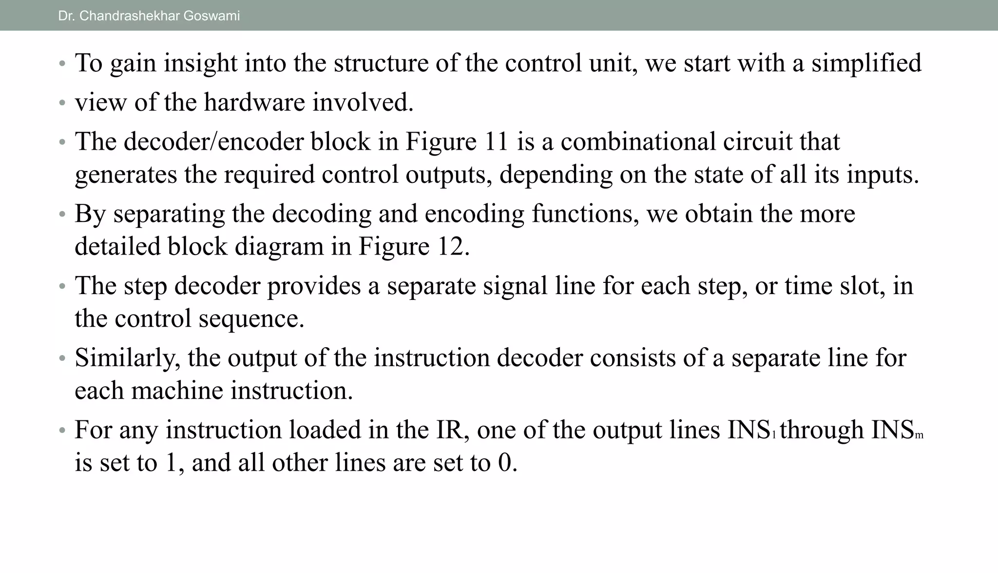 • To gain insight into the structure of the control unit, we start with a simplified
• view of the hardware involved.
• The decoder/encoder block in Figure 11 is a combinational circuit that
generates the required control outputs, depending on the state of all its inputs.
• By separating the decoding and encoding functions, we obtain the more
detailed block diagram in Figure 12.
• The step decoder provides a separate signal line for each step, or time slot, in
the control sequence.
• Similarly, the output of the instruction decoder consists of a separate line for
each machine instruction.
• For any instruction loaded in the IR, one of the output lines INS1 through INSm
is set to 1, and all other lines are set to 0.
Dr. Chandrashekhar Goswami
 