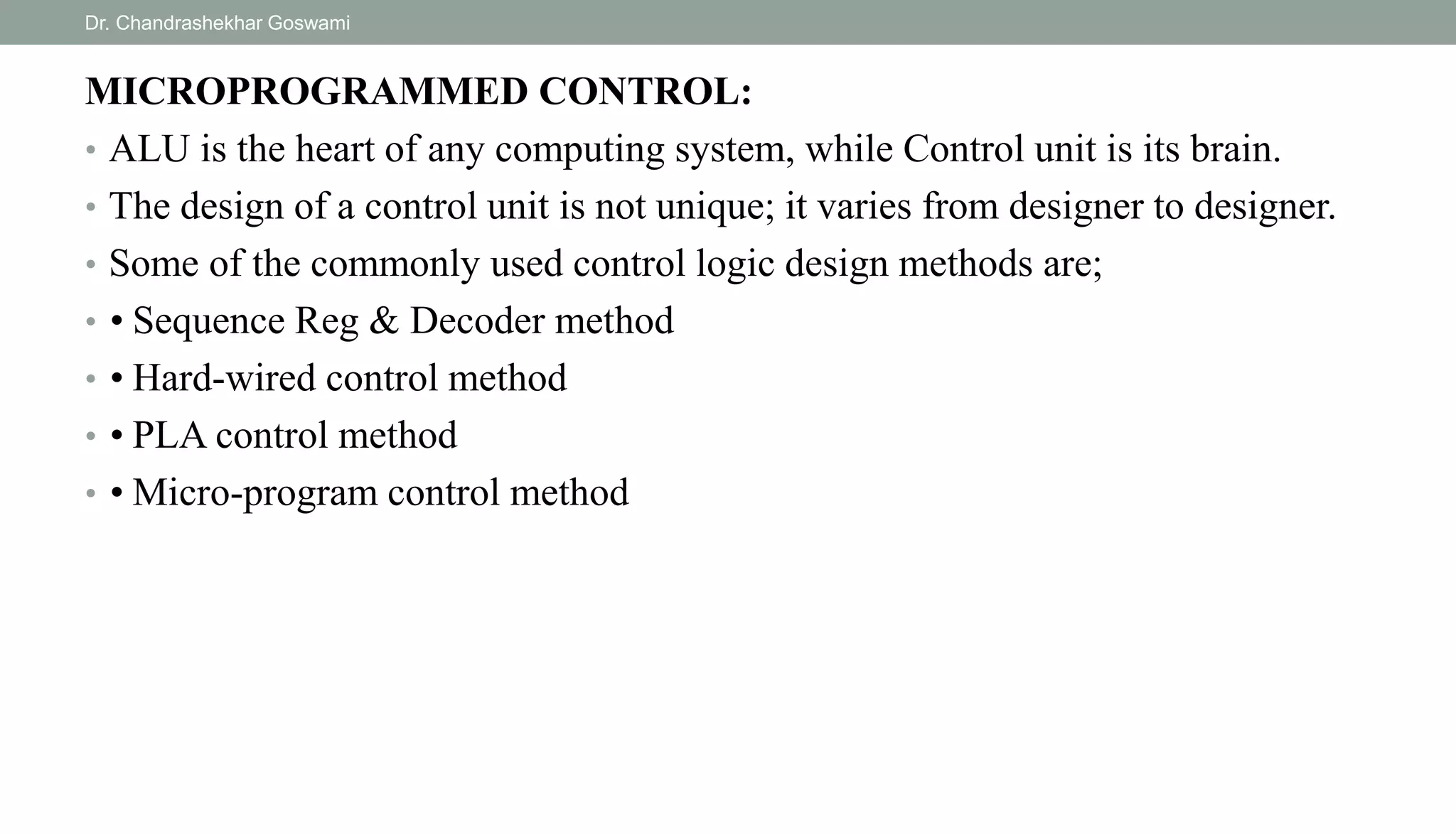 MICROPROGRAMMED CONTROL:
• ALU is the heart of any computing system, while Control unit is its brain.
• The design of a control unit is not unique; it varies from designer to designer.
• Some of the commonly used control logic design methods are;
• • Sequence Reg & Decoder method
• • Hard-wired control method
• • PLA control method
• • Micro-program control method
Dr. Chandrashekhar Goswami
 