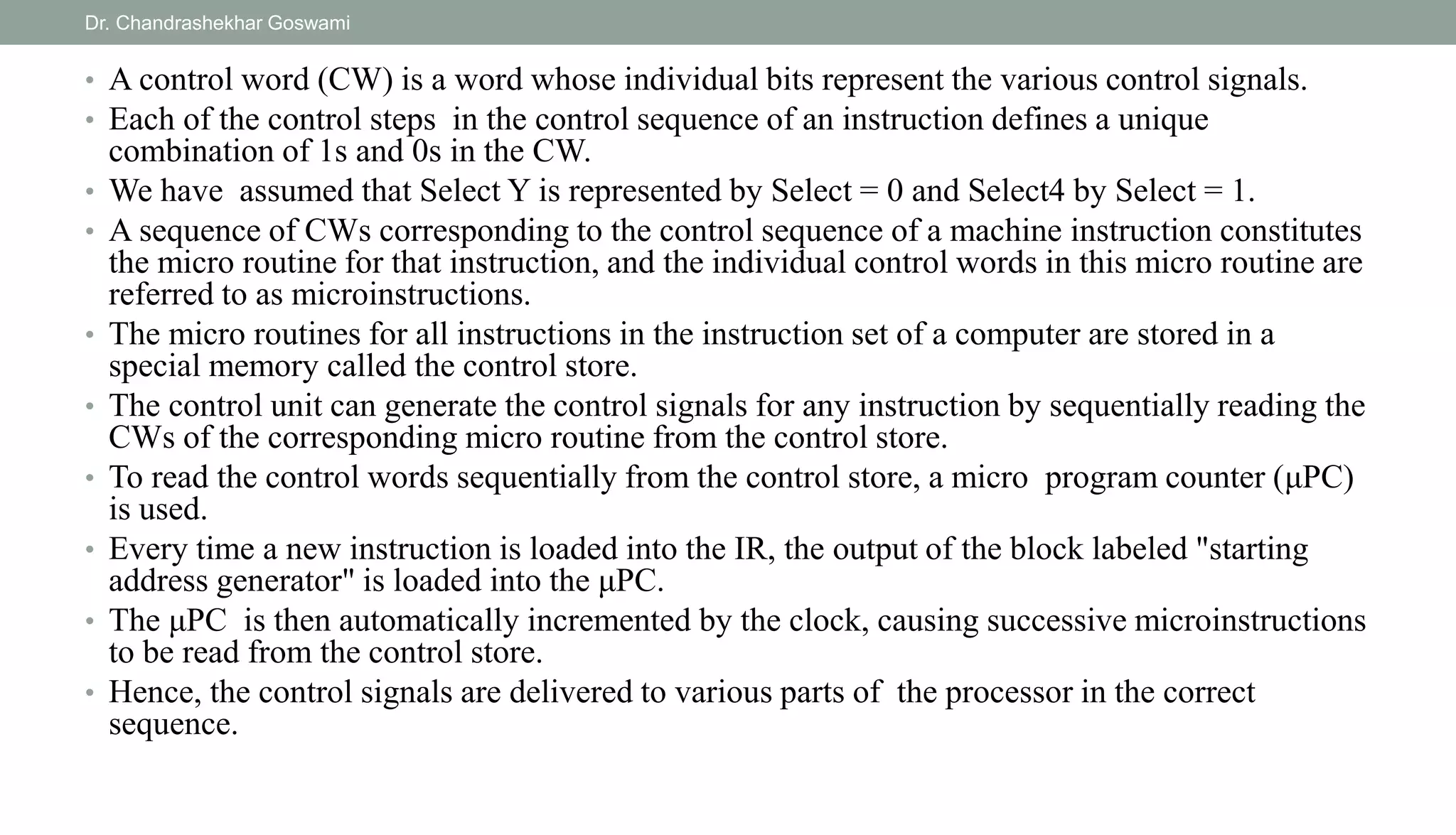 • A control word (CW) is a word whose individual bits represent the various control signals.
• Each of the control steps in the control sequence of an instruction defines a unique
combination of 1s and 0s in the CW.
• We have assumed that Select Y is represented by Select = 0 and Select4 by Select = 1.
• A sequence of CWs corresponding to the control sequence of a machine instruction constitutes
the micro routine for that instruction, and the individual control words in this micro routine are
referred to as microinstructions.
• The micro routines for all instructions in the instruction set of a computer are stored in a
special memory called the control store.
• The control unit can generate the control signals for any instruction by sequentially reading the
CWs of the corresponding micro routine from the control store.
• To read the control words sequentially from the control store, a micro program counter (μPC)
is used.
• Every time a new instruction is loaded into the IR, the output of the block labeled "starting
address generator" is loaded into the μPC.
• The μPC is then automatically incremented by the clock, causing successive microinstructions
to be read from the control store.
• Hence, the control signals are delivered to various parts of the processor in the correct
sequence.
Dr. Chandrashekhar Goswami
 