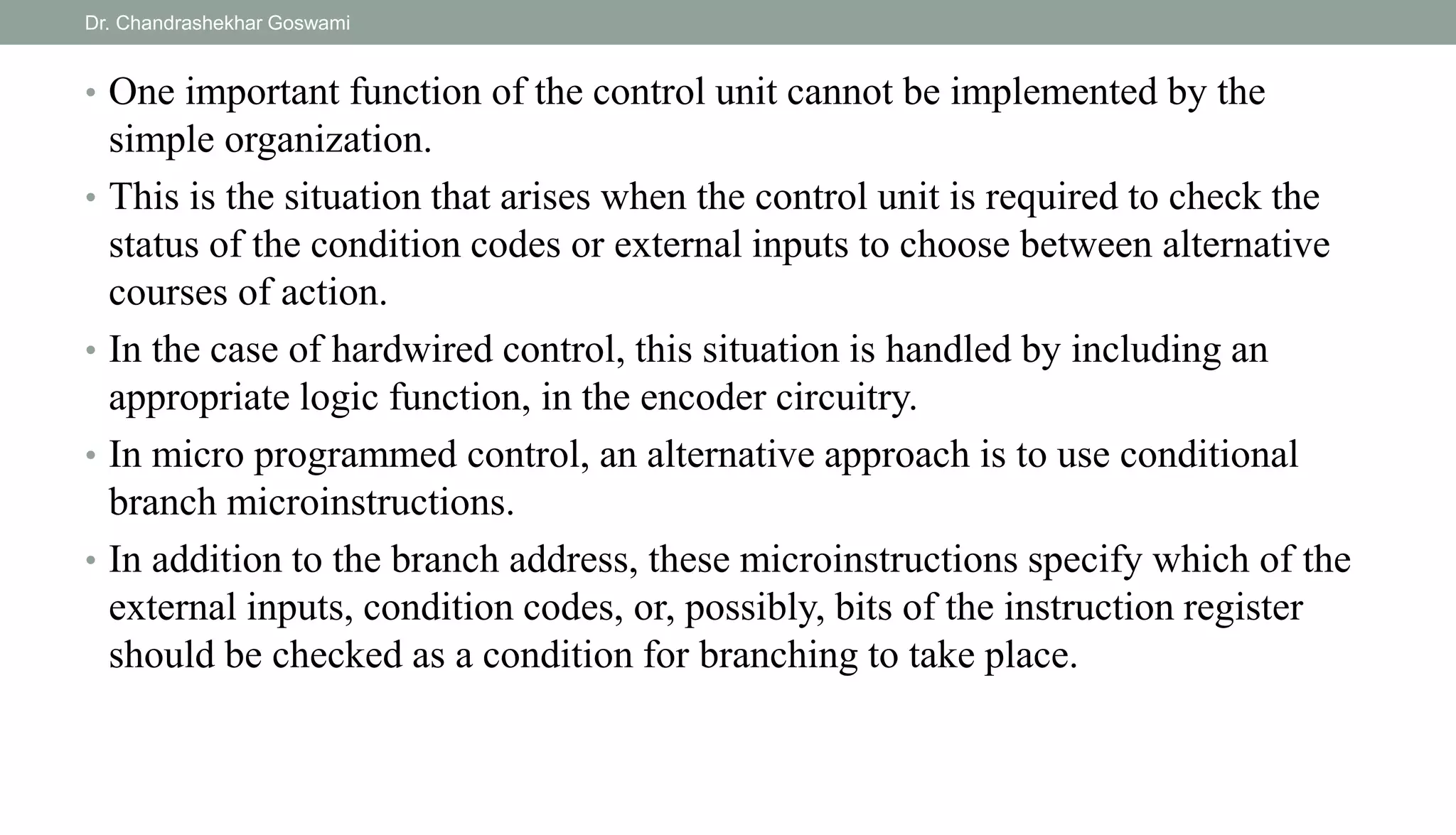 • One important function of the control unit cannot be implemented by the
simple organization.
• This is the situation that arises when the control unit is required to check the
status of the condition codes or external inputs to choose between alternative
courses of action.
• In the case of hardwired control, this situation is handled by including an
appropriate logic function, in the encoder circuitry.
• In micro programmed control, an alternative approach is to use conditional
branch microinstructions.
• In addition to the branch address, these microinstructions specify which of the
external inputs, condition codes, or, possibly, bits of the instruction register
should be checked as a condition for branching to take place.
Dr. Chandrashekhar Goswami
 