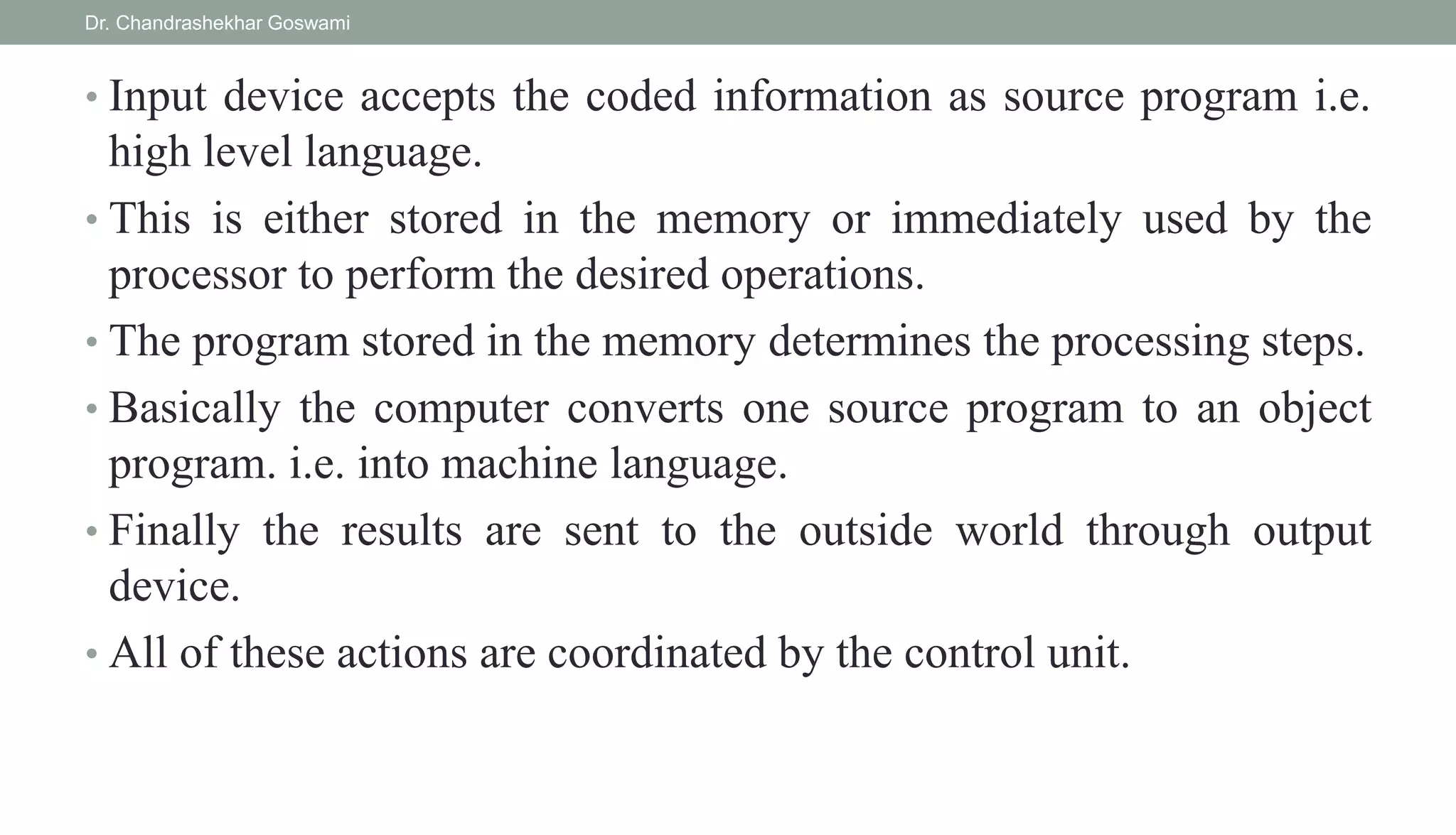• Input device accepts the coded information as source program i.e.
high level language.
• This is either stored in the memory or immediately used by the
processor to perform the desired operations.
• The program stored in the memory determines the processing steps.
• Basically the computer converts one source program to an object
program. i.e. into machine language.
• Finally the results are sent to the outside world through output
device.
• All of these actions are coordinated by the control unit.
Dr. Chandrashekhar Goswami
 