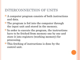 INTERCONNECTION OF UNITS
 A computer program consists of both instructions
and data.
 The program is fed into the computer through
the input unit and stored in the memory.
 In order to execute the program, the instructions
have to be fetched from memory one by one and
store it into registers (working memory) for
processing.
 This fetching of instructions is done by the
control unit.
 