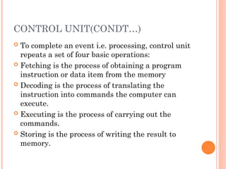 CONTROL UNIT(CONDT…)
 To complete an event i.e. processing, control unit
repeats a set of four basic operations:
 Fetching is the process of obtaining a program
instruction or data item from the memory
 Decoding is the process of translating the
instruction into commands the computer can
execute.
 Executing is the process of carrying out the
commands.
 Storing is the process of writing the result to
memory.
 