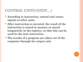 CONTROL UNIT(CONDT…)
 According to instruction, control unit issues
signals to other units.
 After instruction is executed, the result of the
instruction is stored in memory or stored
temporarily in the registry, so that this can be
used by the next instruction.
 The results of a program are taken out of the
computer through the output unit.
 
