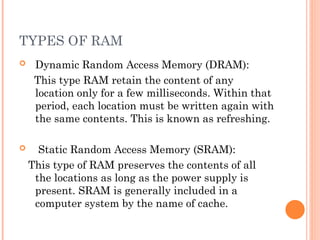 TYPES OF RAM
 Dynamic Random Access Memory (DRAM):
This type RAM retain the content of any
location only for a few milliseconds. Within that
period, each location must be written again with
the same contents. This is known as refreshing.
 Static Random Access Memory (SRAM):
This type of RAM preserves the contents of all
the locations as long as the power supply is
present. SRAM is generally included in a
computer system by the name of cache.
 