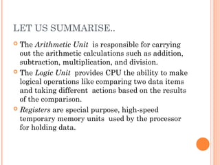 LET US SUMMARISE..
 The Arithmetic Unit is responsible for carrying
out the arithmetic calculations such as addition,
subtraction, multiplication, and division.
 The Logic Unit provides CPU the ability to make
logical operations like comparing two data items
and taking different actions based on the results
of the comparison.
 Registers are special purpose, high-speed
temporary memory units used by the processor
for holding data.
 