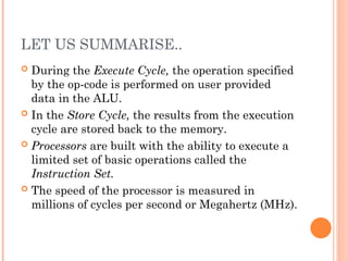 LET US SUMMARISE..
 During the Execute Cycle, the operation specified
by the op-code is performed on user provided
data in the ALU.
 In the Store Cycle, the results from the execution
cycle are stored back to the memory.
 Processors are built with the ability to execute a
limited set of basic operations called the
Instruction Set.
 The speed of the processor is measured in
millions of cycles per second or Megahertz (MHz).
 