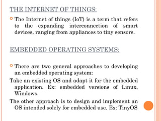 THE INTERNET OF THINGS:
 The Internet of things (IoT) is a term that refers
to the expanding interconnection of smart
devices, ranging from appliances to tiny sensors.
EMBEDDED OPERATING SYSTEMS:
 There are two general approaches to developing
an embedded operating system:
Take an existing OS and adapt it for the embedded
application. Ex: embedded versions of Linux,
Windows.
The other approach is to design and implement an
OS intended solely for embedded use. Ex: TinyOS
 
