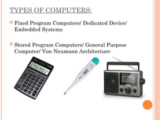 TYPES OF COMPUTERS:
 Fixed Program Computers/ Dedicated Device/
Embedded Systems
 Stored Program Computers/ General Purpose
Computer/ Von Neumann Architecture
 