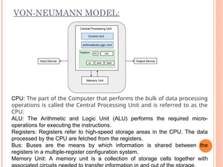 VON-NEUMANN MODEL:
CPU: The part of the Computer that performs the bulk of data processing
operations is called the Central Processing Unit and is referred to as the
CPU.
ALU: The Arithmetic and Logic Unit (ALU) performs the required micro-
operations for executing the instructions.
Registers: Registers refer to high-speed storage areas in the CPU. The data
processed by the CPU are fetched from the registers.
Bus: Buses are the means by which information is shared between the
registers in a multiple-register configuration system.
Memory Unit: A memory unit is a collection of storage cells together with
 