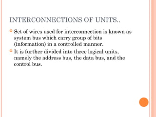 INTERCONNECTIONS OF UNITS..
 Set of wires used for interconnection is known as
system bus which carry group of bits
(information) in a controlled manner.
 It is further divided into three logical units,
namely the address bus, the data bus, and the
control bus.
 