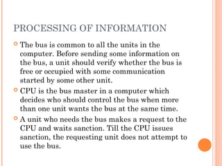 PROCESSING OF INFORMATION
 The bus is common to all the units in the
computer. Before sending some information on
the bus, a unit should verify whether the bus is
free or occupied with some communication
started by some other unit.
 CPU is the bus master in a computer which
decides who should control the bus when more
than one unit wants the bus at the same time.
 A unit who needs the bus makes a request to the
CPU and waits sanction. Till the CPU issues
sanction, the requesting unit does not attempt to
use the bus.
 