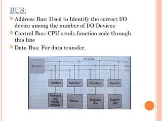 BUS:
 Address Bus: Used to Identify the correct I/O
device among the number of I/O Devices
 Control Bus: CPU sends function code through
this line
 Data Bus: For data transfer.
 