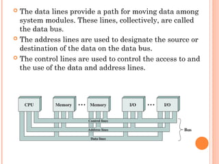  The data lines provide a path for moving data among
system modules. These lines, collectively, are called
the data bus.
 The address lines are used to designate the source or
destination of the data on the data bus.
 The control lines are used to control the access to and
the use of the data and address lines.
 