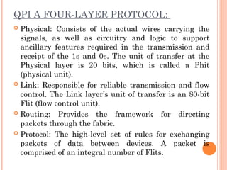 QPI A FOUR-LAYER PROTOCOL:
 Physical: Consists of the actual wires carrying the
signals, as well as circuitry and logic to support
ancillary features required in the transmission and
receipt of the 1s and 0s. The unit of transfer at the
Physical layer is 20 bits, which is called a Phit
(physical unit).
 Link: Responsible for reliable transmission and flow
control. The Link layer’s unit of transfer is an 80-bit
Flit (flow control unit).
 Routing: Provides the framework for directing
packets through the fabric.
 Protocol: The high-level set of rules for exchanging
packets of data between devices. A packet is
comprised of an integral number of Flits.
 