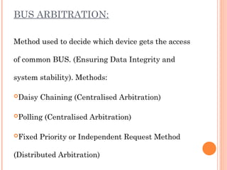 BUS ARBITRATION:
Method used to decide which device gets the access
of common BUS. (Ensuring Data Integrity and
system stability). Methods:
Daisy Chaining (Centralised Arbitration)
Polling (Centralised Arbitration)
Fixed Priority or Independent Request Method
(Distributed Arbitration)
 