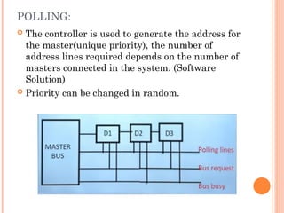 POLLING:
 The controller is used to generate the address for
the master(unique priority), the number of
address lines required depends on the number of
masters connected in the system. (Software
Solution)
 Priority can be changed in random.
 