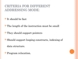 CRITERIA FOR DIFFERENT
ADDRESSING MODE:
 It should be fast
 The length of the instruction must be small
 They should support pointers
 Should support looping constructs, indexing of
data structure.
 Program relocation.
 