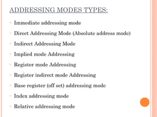 ADDRESSING MODES TYPES:
o Immediate addressing mode
o Direct Addressing Mode (Absolute address mode)
o Indirect Addressing Mode
o Implied mode Addressing
o Register mode Addressing
o Register indirect mode Addressing
o Base register (off set) addressing mode
o Index addressing mode
o Relative addressing mode
 