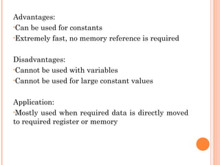 Advantages:
•Can be used for constants
•Extremely fast, no memory reference is required
Disadvantages:
•Cannot be used with variables
•Cannot be used for large constant values
Application:
•Mostly used when required data is directly moved
to required register or memory
 
