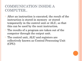 COMMUNICATION INSIDE A
COMPUTER..
o After an instruction is executed, the result of the
instruction is stored in memory or stored
temporarily in the control unit or ALU, so that
this can be used by the next instruction.
o The results of a program are taken out of the
computer through the output unit.
o The control unit, ALU and registers are
collectively known as Central Processing Unit
(CPU)
 