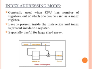 INDEX ADDRESSING MODE:
 Generally used when CPU has number of
registers, out of which one can be used as a index
register.
 Base is present inside the instruction and index
is present inside the register.
 Especially useful for large sized array.
 