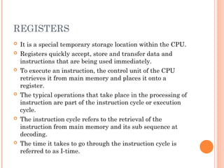 REGISTERS
 It is a special temporary storage location within the CPU.
 Registers quickly accept, store and transfer data and
instructions that are being used immediately.
 To execute an instruction, the control unit of the CPU
retrieves it from main memory and places it onto a
register.
 The typical operations that take place in the processing of
instruction are part of the instruction cycle or execution
cycle.
 The instruction cycle refers to the retrieval of the
instruction from main memory and its sub sequence at
decoding.
 The time it takes to go through the instruction cycle is
referred to as I-time.
 