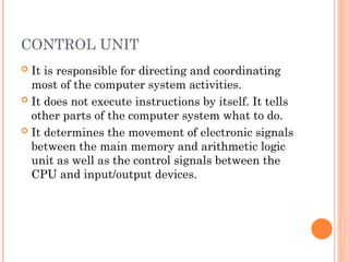 CONTROL UNIT
 It is responsible for directing and coordinating
most of the computer system activities.
 It does not execute instructions by itself. It tells
other parts of the computer system what to do.
 It determines the movement of electronic signals
between the main memory and arithmetic logic
unit as well as the control signals between the
CPU and input/output devices.
 