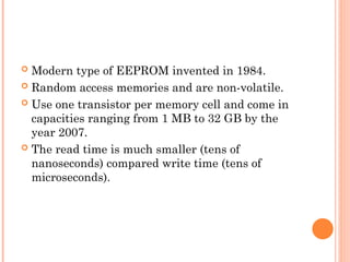  Modern type of EEPROM invented in 1984.
 Random access memories and are non-volatile.
 Use one transistor per memory cell and come in
capacities ranging from 1 MB to 32 GB by the
year 2007.
 The read time is much smaller (tens of
nanoseconds) compared write time (tens of
microseconds).
 