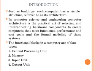INTRODUCTION
 Just as buildings, each computer has a visible
structure, referred to as its architecture.
 In computer science and engineering computer
architecture is the practical art of selecting and
interconnecting hardware components to create
computers that meet functional, performance and
cost goals and the formal modeling of those
systems.
 The functional blocks in a computer are of four
types:
1. Central Processing Unit
2. Memory
3. Input Unit
4. Output Unit
 