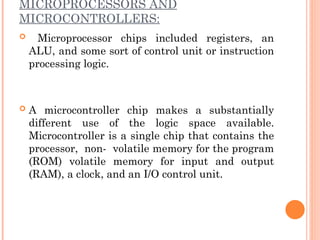 MICROPROCESSORS AND
MICROCONTROLLERS:
 Microprocessor chips included registers, an
ALU, and some sort of control unit or instruction
processing logic.
 A microcontroller chip makes a substantially
different use of the logic space available.
Microcontroller is a single chip that contains the
processor, non- volatile memory for the program
(ROM) volatile memory for input and output
(RAM), a clock, and an I/O control unit.
 