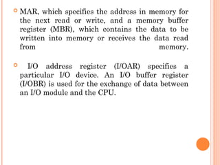  MAR, which specifies the address in memory for
the next read or write, and a memory buffer
register (MBR), which contains the data to be
written into memory or receives the data read
from memory.
 I/O address register (I/OAR) specifies a
particular I/O device. An I/O buffer register
(I/OBR) is used for the exchange of data between
an I/O module and the CPU.
 
