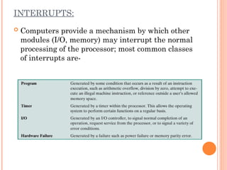 INTERRUPTS:
 Computers provide a mechanism by which other
modules (I/O, memory) may interrupt the normal
processing of the processor; most common classes
of interrupts are-
 