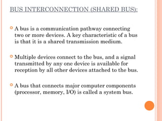 BUS INTERCONNECTION (SHARED BUS):
 A bus is a communication pathway connecting
two or more devices. A key characteristic of a bus
is that it is a shared transmission medium.
 Multiple devices connect to the bus, and a signal
transmitted by any one device is available for
reception by all other devices attached to the bus.
 A bus that connects major computer components
(processor, memory, I/O) is called a system bus.
 
