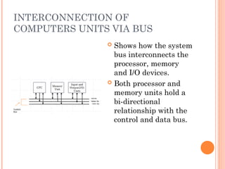 INTERCONNECTION OF
COMPUTERS UNITS VIA BUS
 Shows how the system
bus interconnects the
processor, memory
and I/O devices.
 Both processor and
memory units hold a
bi-directional
relationship with the
control and data bus.
 