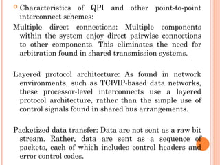  Characteristics of QPI and other point-to-point
interconnect schemes:
Multiple direct connections: Multiple components
within the system enjoy direct pairwise connections
to other components. This eliminates the need for
arbitration found in shared transmission systems.
Layered protocol architecture: As found in network
environments, such as TCP/IP-based data networks,
these processor-level interconnects use a layered
protocol architecture, rather than the simple use of
control signals found in shared bus arrangements.
Packetized data transfer: Data are not sent as a raw bit
stream. Rather, data are sent as a sequence of
packets, each of which includes control headers and
error control codes.
 