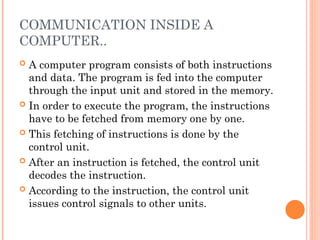 COMMUNICATION INSIDE A
COMPUTER..
 A computer program consists of both instructions
and data. The program is fed into the computer
through the input unit and stored in the memory.
 In order to execute the program, the instructions
have to be fetched from memory one by one.
 This fetching of instructions is done by the
control unit.
 After an instruction is fetched, the control unit
decodes the instruction.
 According to the instruction, the control unit
issues control signals to other units.
 