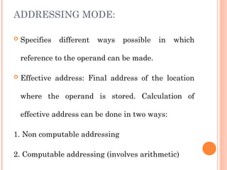 ADDRESSING MODE:
 Specifies different ways possible in which
reference to the operand can be made.
 Effective address: Final address of the location
where the operand is stored. Calculation of
effective address can be done in two ways:
1. Non computable addressing
2. Computable addressing (involves arithmetic)
 
