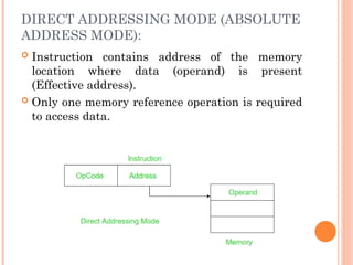 DIRECT ADDRESSING MODE (ABSOLUTE
ADDRESS MODE):
 Instruction contains address of the memory
location where data (operand) is present
(Effective address).
 Only one memory reference operation is required
to access data.
 