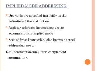 IMPLIED MODE ADDRESSING:
 Operands are specified implicitly in the
definition of the instruction.
 Register reference instructions use an
accumulator are implied mode
 Zero address Instruction, also known as stack
addressing mode.
E.g. Increment accumulator, complement
accumulator.
 