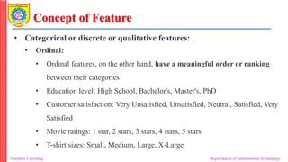 Concept of Feature
• Categorical or discrete or qualitative features:
• Ordinal:
• Ordinal features, on the other hand, have a meaningful order or ranking
between their categories
• Education level: High School, Bachelor's, Master's, PhD
• Customer satisfaction: Very Unsatisfied, Unsatisfied, Neutral, Satisfied, Very
Satisfied
• Movie ratings: 1 star, 2 stars, 3 stars, 4 stars, 5 stars
• T-shirt sizes: Small, Medium, Large, X-Large
Machine Learning Department of Information Technology
 