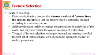Feature Selection
• Feature Selection:
• Feature selection is a process that chooses a subset of features from
the original features so that the feature space is optimally reduced
according to a certain criterion.
• Adding redundant variables reduces the generalization capability of the
model and may also reduce the overall accuracy of a classifier.
• The goal of feature selection techniques in machine learning is to find
the best set of features that allows one to build optimized models of
studied phenomena.
Machine Learning Department of Information Technology
 