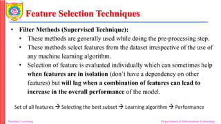 Feature Selection Techniques
• Filter Methods (Supervised Technique):
• These methods are generally used while doing the pre-processing step.
• These methods select features from the dataset irrespective of the use of
any machine learning algorithm.
• Selection of feature is evaluated individually which can sometimes help
when features are in isolation (don’t have a dependency on other
features) but will lag when a combination of features can lead to
increase in the overall performance of the model.
Machine Learning Department of Information Technology
 