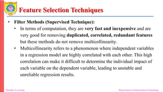 Feature Selection Techniques
• Filter Methods (Supervised Technique):
• In terms of computation, they are very fast and inexpensive and are
very good for removing duplicated, correlated, redundant features
but these methods do not remove multicollinearity.
• Multicollinearity refers to a phenomenon where independent variables
in a regression model are highly correlated with each other. This high
correlation can make it difficult to determine the individual impact of
each variable on the dependent variable, leading to unstable and
unreliable regression results.
Machine Learning Department of Information Technology
 